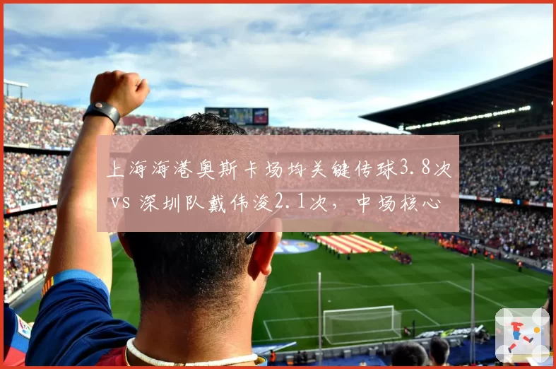 上海海港奥斯卡场均关键传球3.8次 vs 深圳队戴伟浚2.1次,中场核心数据差距达45%