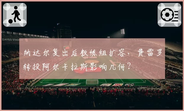 纳达尔复出后教练组扩容，费雷罗转投阿尔卡拉斯影响几何？
