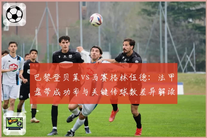 巴黎登贝莱vs马赛格林伍德：法甲盘带成功率与关键传球数差异解读