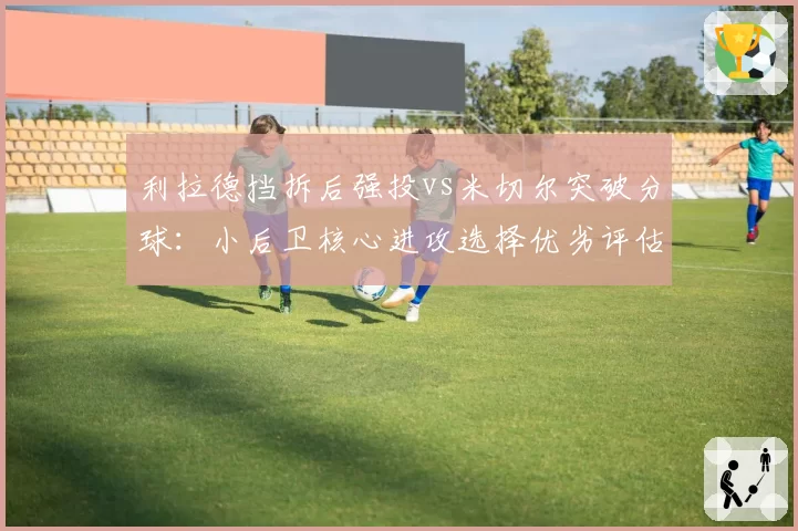 利拉德挡拆后强投vs米切尔突破分球:小后卫核心进攻选择优劣评估