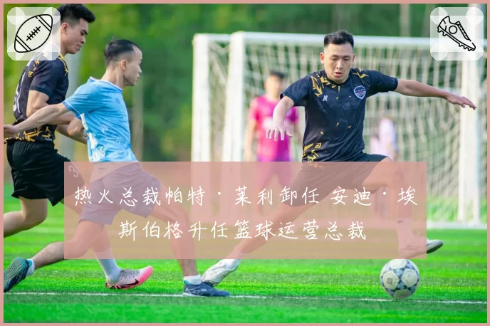 热火总裁帕特·莱利卸任 安迪·埃利斯伯格升任篮球运营总裁