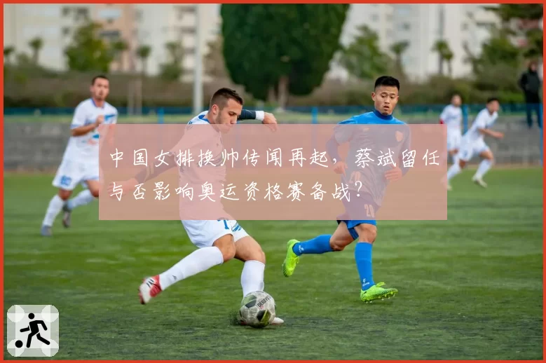 中国女排换帅传闻再起,蔡斌留任与否影响奥运资格赛备战?