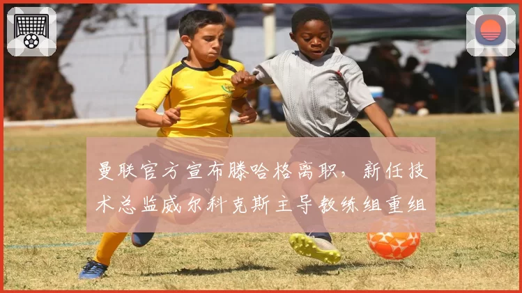 曼联官方宣布滕哈格离职，新任技术总监威尔科克斯主导教练组重组