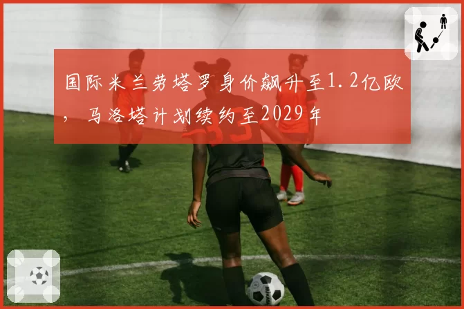 国际米兰劳塔罗身价飙升至1.2亿欧，马洛塔计划续约至2029年