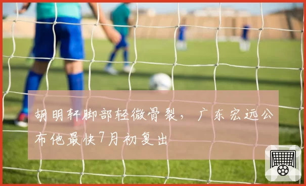 胡明轩脚部轻微骨裂,广东宏远公布他最快7月初复出