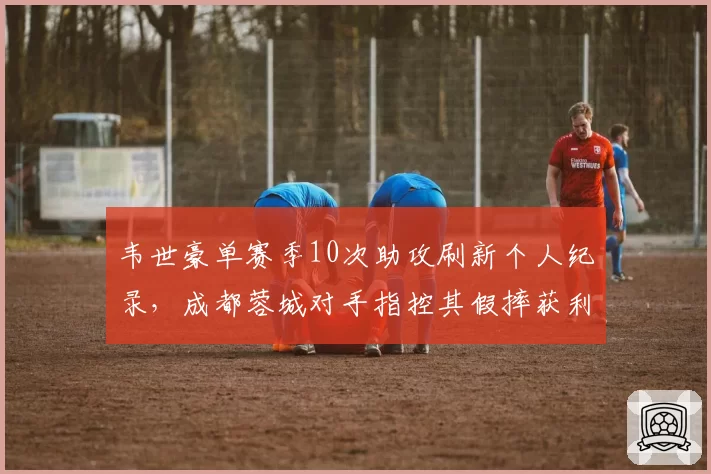 韦世豪单赛季10次助攻刷新个人纪录，成都蓉城对手指控其假摔获利占半数