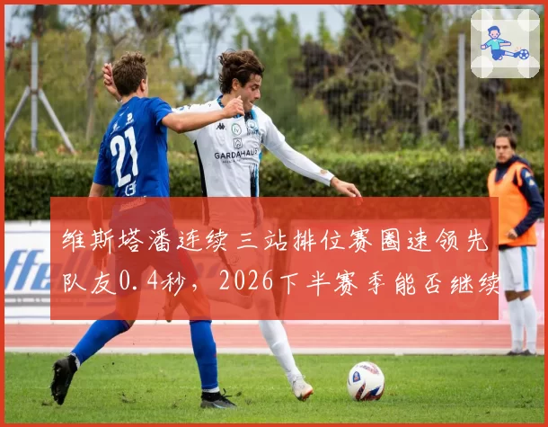 维斯塔潘连续三站排位赛圈速领先队友0.4秒,2026下半赛季能否继续统治?