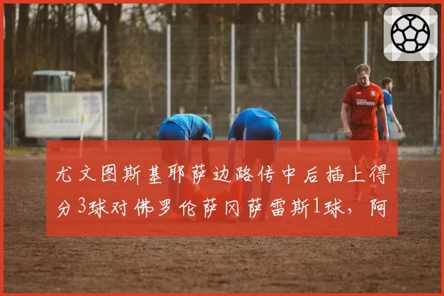 尤文图斯基耶萨边路传中后插上得分3球对佛罗伦萨冈萨雷斯1球,阿莱格里边翼卫战术显威