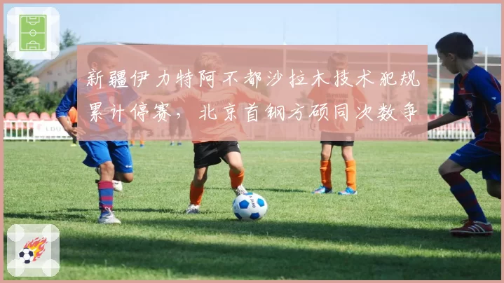 新疆伊力特阿不都沙拉木技术犯规累计停赛，北京首钢方硕同次数争议后申诉成功改判