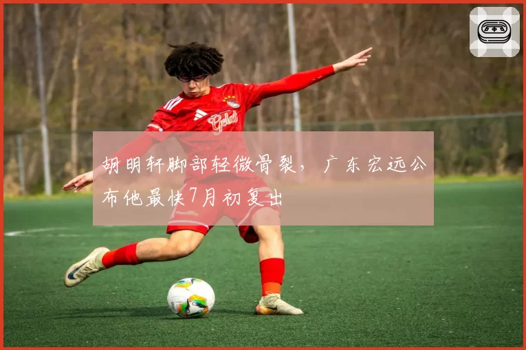 胡明轩脚部轻微骨裂,广东宏远公布他最快7月初复出